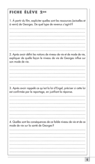 FICHE ÉLÈVE 2 DE

1. À partir du film, expliciter quelles sont les ressources (actuelles et
à venir) de Georges. De quel type de revenus s’agit-il ?
…………………………………………………………………………
…………………………………………………………………………
…………………………………………………………………………
…………………………………………………………………………
…………………………………………………………………………
…………………………………………………………………………
…………………………………………………………………………
2. Après avoir défini les notions de niveau de vie et de mode de vie,
expliquer de quelle façon le niveau de vie de Georges influe sur
son mode de vie.
........................................................................................................
…………………………………………………………………………
…………………………………………………………………………
…………………………………………………………………………
…………………………………………………………………………
…………………………………………………………………………
3. Après avoir rappelé ce qu’est la loi d’Engel, préciser si cette loi
est confirmée par le reportage, en justifiant la réponse.
........................................................................................................
…………………………………………………………………………
…………………………………………………………………………
…………………………………………………………………………
…………………………………………………………………………
…………………………………………………………………………
…………………………………………………………………………
4. Quelles sont les conséquences de ce faible niveau de vie et de ce
mode de vie sur la santé de Georges ?
........................................................................................................
…………………………………………………………………………
…………………………………………………………………………
…………………………………………………………………………
…………………………………………………………………………
…………………………………………………………………………
…………………………………………………………………………


                                                                                                           6
 