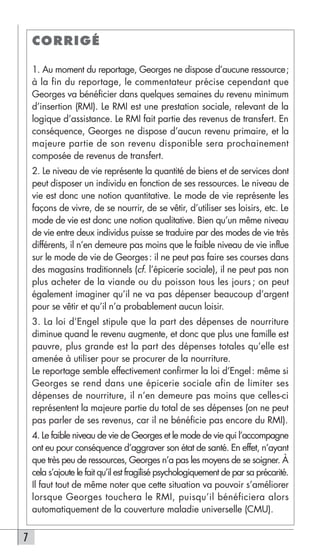 CORRIGÉ

    1. Au moment du reportage, Georges ne dispose d’aucune ressource;
    à la fin du reportage, le commentateur précise cependant que
    Georges va bénéficier dans quelques semaines du revenu minimum
    d’insertion (RMI). Le RMI est une prestation sociale, relevant de la
    logique d’assistance. Le RMI fait partie des revenus de transfert. En
    conséquence, Georges ne dispose d’aucun revenu primaire, et la
    majeure partie de son revenu disponible sera prochainement
    composée de revenus de transfert.
    2. Le niveau de vie représente la quantité de biens et de services dont
    peut disposer un individu en fonction de ses ressources. Le niveau de
    vie est donc une notion quantitative. Le mode de vie représente les
    façons de vivre, de se nourrir, de se vêtir, d’utiliser ses loisirs, etc. Le
    mode de vie est donc une notion qualitative. Bien qu’un même niveau
    de vie entre deux individus puisse se traduire par des modes de vie très
    différents, il n’en demeure pas moins que le faible niveau de vie influe
    sur le mode de vie de Georges: il ne peut pas faire ses courses dans
    des magasins traditionnels (cf. l’épicerie sociale), il ne peut pas non
    plus acheter de la viande ou du poisson tous les jours ; on peut
    également imaginer qu’il ne va pas dépenser beaucoup d’argent
    pour se vêtir et qu’il n’a probablement aucun loisir.
    3. La loi d’Engel stipule que la part des dépenses de nourriture
    diminue quand le revenu augmente, et donc que plus une famille est
    pauvre, plus grande est la part des dépenses totales qu’elle est
    amenée à utiliser pour se procurer de la nourriture.
    Le reportage semble effectivement confirmer la loi d’Engel : même si
    Georges se rend dans une épicerie sociale afin de limiter ses
    dépenses de nourriture, il n’en demeure pas moins que celles-ci
    représentent la majeure partie du total de ses dépenses (on ne peut
    pas parler de ses revenus, car il ne bénéficie pas encore du RMI).
    4. Le faible niveau de vie de Georges et le mode de vie qui l’accompagne
    ont eu pour conséquence d’aggraver son état de santé. En effet, n’ayant
    que très peu de ressources, Georges n’a pas les moyens de se soigner. À
    cela s’ajoute le fait qu’il est fragilisé psychologiquement de par sa précarité.
    Il faut tout de même noter que cette situation va pouvoir s’améliorer
    lorsque Georges touchera le RMI, puisqu’il bénéficiera alors
    automatiquement de la couverture maladie universelle (CMU).


7
 