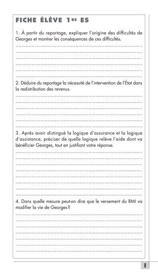 FICHE ÉLÈVE 1 RE ES

1. À partir du reportage, expliquer l’origine des difficultés de
Georges et montrer les conséquences de ces difficultés.
……………………………………………………………………………
……………………………………………………………………………
……………………………………………………………………………
……………………………………………………………………………
……………………………………………………………………………
……………………………………………………………………………
2. Déduire du reportage la nécessité de l’intervention de l’État dans
la redistribution des revenus.
……………………………………………………………………………
……………………………………………………………………………
……………………………………………………………………………
……………………………………………………………………………
……………………………………………………………………………
……………………………………………………………………………
3. Après avoir distingué la logique d’assurance et la logique
d’assistance, préciser de quelle logique relève l’aide dont va
bénéficier Georges, tout en justifiant votre réponse.
……………………………………………………………………………
……………………………………………………………………………
……………………………………………………………………………
……………………………………………………………………………
……………………………………………………………………………
……………………………………………………………………………
……………………………………………………………………………
……………………………………………………………………………
4. Dans quelle mesure peut-on dire que le versement du RMI va
modifier la vie de Georges ?
……………………………………………………………………………
……………………………………………………………………………
……………………………………………………………………………
……………………………………………………………………………
……………………………………………………………………………
……………………………………………………………………………
……………………………………………………………………………


                                                                        8
 