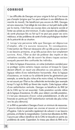 CORRIGÉ

    1. Les difficultés de Georges ont pour origine le fait qu’il ne trouve
    pas d’emploi (origine que l’on peut attribuer à une défaillance du
    marché du travail). Ne bénéficiant pas encore du RMI, Georges
    est sans ressources. Il est obligé de vivre dans un tout petit studio prêté
    par la mairie, il doit faire ses courses dans une épicerie sociale et
    limiter ses achats au strict minimum. À cela s’ajoutent des problèmes
    de santé physique liés au fait qu’il ne peut pas payer ses soins
    médicaux, et des problèmes de santé d’ordre psychologique résultant
    de la précarité de sa situation.
    2. Lorsqu’une personne telle que Georges est dépourvue
    d’emploi, elle n’a aucune ressource. En conséquence,
    l’intervention de l’État est nécessaire afin qu’elle puisse subvenir
    à ses besoins primaires, et qu’elle puisse donc tout simplement
    survivre. Ainsi, l’État se doit de prélever des impôts et des
    cotisations sociales, afin de couvrir les divers risques sociaux
    auxquels peuvent être confrontés les individus.
    3. Selon la logique d’assurance, on cotise (cotisations sociales) pour
    se protéger contre certains risques sociaux et lorsque le risque
    devient effectif, on reçoit une allocation ou une pension. Cette
    logique relève d’une redistribution horizontale. Avec la logique
    d’assistance, on insiste sur la solidarité (entre les générations par
    exemple, ou entre les plus riches et les moins riches). Le financement
    en est assuré par l’État ou les collectivités territoriales (par exemple
    lorsqu’il s’agit du RMI) qui lèvent des impôts. Cette logique relève
    d’une redistribution verticale. Georges va bénéficier du RMI (et
    de la CMU qui lui est associée). Cette prestation sociale relève
    de la logique d’assistance. En effet, pour obtenir une telle prestation,
    il n’est pas nécessaire d’avoir cotisé préalablement, et elle est
    financée en partie par l’ISF (redistribution verticale des plus riches
    vers les plus démunis).
    4. Le RMI va permettre à Georges d’avoir un minimum de ressources.
    Il pourra dorénavant payer ses courses et assurer un minimum
    d’hygiène. Cela lui permettra également de subvenir à ses besoins
    primaires, et d’éviter la marginalisation. Comme tout allocataire du RMI,
    il pourra par ailleurs bénéficier de la CMU et résoudre en partie ses
    problèmes de santé. Cependant, le niveau peu élevé du RMI ne lui


9
 