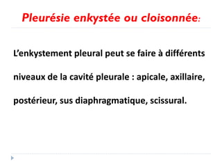 Pleurésie enkystée ou cloisonnée:
L’enkystement pleural peut se faire à différents
niveaux de la cavité pleurale : apicale, axillaire,
postérieur, sus diaphragmatique, scissural.
 