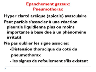 Epanchement gazeux:
Pneumothorax
Hyper clarté aréique (apicale) avasculaire
Peut parfois s’associer à une réaction
pleurale liquidienne plus ou moins
importante à base due à un phènoméne
irritatif
Ne pas oublier les signe associés:
-Distension thoracique du coté du
pneumothorax
- les signes de refoulement s’ils existent
 