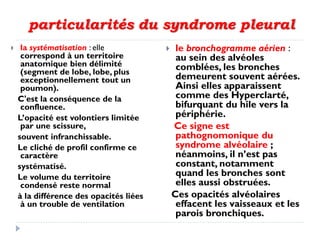 particularités du syndrome pleural
 la systématisation : elle
correspond à un territoire
anatomique bien délimité
(segment de lobe, lobe, plus
exceptionnellement tout un
poumon).
C'est la conséquence de la
confluence.
L’opacité est volontiers limitée
par une scissure,
souvent infranchissable.
Le cliché de profil confirme ce
caractère
systématisé.
Le volume du territoire
condensé reste normal
à la différence des opacités liées
à un trouble de ventilation
 le bronchogramme aérien :
au sein des alvéoles
comblées, les bronches
demeurent souvent aérées.
Ainsi elles apparaissent
comme des Hyperclarté,
bifurquant du hile vers la
périphérie.
Ce signe est
pathognomonique du
syndrome alvéolaire ;
néanmoins, il n’est pas
constant, notamment
quand les bronches sont
elles aussi obstruées.
Ces opacités alvéolaires
effacent les vaisseaux et les
parois bronchiques.
 