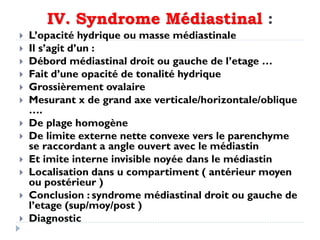 IV. Syndrome Médiastinal :
 L’opacité hydrique ou masse médiastinale
 Il s’agit d’un :
 Débord médiastinal droit ou gauche de l’etage …
 Fait d’une opacité de tonalité hydrique
 Grossièrement ovalaire
 Mesurant x de grand axe verticale/horizontale/oblique
….
 De plage homogène
 De limite externe nette convexe vers le parenchyme
se raccordant a angle ouvert avec le médiastin
 Et imite interne invisible noyée dans le médiastin
 Localisation dans u compartiment ( antérieur moyen
ou postérieur )
 Conclusion : syndrome médiastinal droit ou gauche de
l’etage (sup/moy/post )
 Diagnostic
 