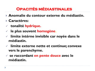 Opacités médiastinales
 Anomalie du contour externe du médiastin.
 Caractères:
 tonalité hydrique.
 le plus souvent homogène.
 limite intérne invisible car noyée dans le
médiastin.
 limite externe nette et continue; convexe
vers le parenchyme.
 se raccordant en pente douce avec le
médiastin.
 
