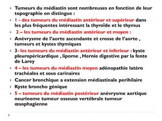  Tumeurs du médiastin sont nombreuses en fonction de leur
topographie on distingue :
 1 - des tumeurs du médiastin antérieur et supérieur dans
les plus fréquentes intéressant la thyroïde et le thymus
 2 – les tumeurs du médiastin antérieur et moyen :
 Anévrysme de l’aorte ascendante et crosse de l’aorte ,
tumeurs et kystes thymiques
 3- les tumeurs du médiastin antérieur et inferieur : kyste
pleuropéricardique , lipome , Hernie digestive par la fente
de Larey
 4 – les tumeurs du médiastin moyen adénopathie latéro
trachéales et sous carinaires
 Cancer bronchique a extension médiastinale perihilaire
 Kyste broncho génique
 5 – tumeurs du médiastin postérieur anévrysme aortique
neurinome tumeur osseuse vertébrale tumeur
œsophagienne
 