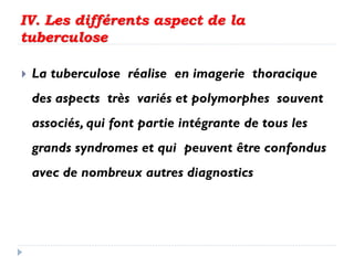 IV. Les différents aspect de la
tuberculose
 La tuberculose réalise en imagerie thoracique
des aspects très variés et polymorphes souvent
associés, qui font partie intégrante de tous les
grands syndromes et qui peuvent être confondus
avec de nombreux autres diagnostics
 