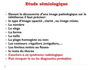 Etude sémiologique
 Devant la découverte d’une image pathologique sur le
téléthorax il faut préciser:
 le type d’image: opacité , clarté , ou image mixte.
 Le nombre
 Le siège
 La forme
 La taille
 La plage: homogène ou non-
 Les contours : réguliers ,irréguliers,…
 Les limites: nettes ou floues-
 le reste du thorax
 Conclure à un syndrome radiologique
 Puis évoquer le ou les diagnostics probables
 