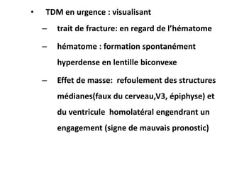 • TDM en urgence : visualisant
– trait de fracture: en regard de l’hématome
– hématome : formation spontanément
hyperdense en lentille biconvexe
– Effet de masse: refoulement des structures
médianes(faux du cerveau,V3, épiphyse) et
du ventricule homolatéral engendrant un
engagement (signe de mauvais pronostic)
 