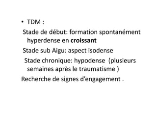 • TDM :
Stade de début: formation spontanément
hyperdense en croissant
Stade sub Aigu: aspect isodense
Stade chronique: hypodense (plusieurs
semaines après le traumatisme )
Recherche de signes d’engagement .
 