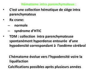 Hématome intra parenchymateux :
• C’est une collection hématique de siège intra
parenchymateux
• Rx crane:
– normale
– syndrome d’HTIC
• TDM : collection intra parenchymateuse
spontanément hyperdense entourée d’une
hypodensité correspondant à l’oedème cérébral
L’hématome évolue vers l’hypodensité voire la
liquéfaction
Calcifications possibles après plusieurs années
 