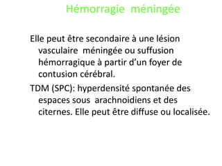 Hémorragie méningée
Elle peut être secondaire à une lésion
vasculaire méningée ou suffusion
hémorragique à partir d’un foyer de
contusion cérébral.
TDM (SPC): hyperdensité spontanée des
espaces sous arachnoidiens et des
citernes. Elle peut être diffuse ou localisée.
 