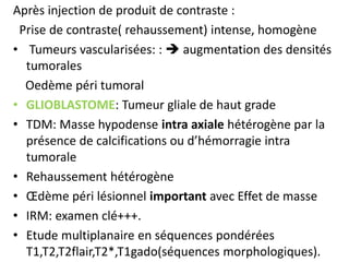Après injection de produit de contraste :
Prise de contraste( rehaussement) intense, homogène
• Tumeurs vascularisées: :  augmentation des densités
tumorales
Oedème péri tumoral
• GLIOBLASTOME: Tumeur gliale de haut grade
• TDM: Masse hypodense intra axiale hétérogène par la
présence de calcifications ou d’hémorragie intra
tumorale
• Rehaussement hétérogène
• Œdème péri lésionnel important avec Effet de masse
• IRM: examen clé+++.
• Etude multiplanaire en séquences pondérées
T1,T2,T2flair,T2*,T1gado(séquences morphologiques).
 