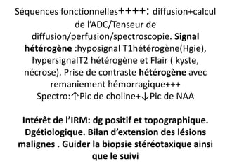 Séquences fonctionnelles++++: diffusion+calcul
de l’ADC/Tenseur de
diffusion/perfusion/spectroscopie. Signal
hétérogène :hyposignal T1hétérogène(Hgie),
hypersignalT2 hétérogène et Flair ( kyste,
nécrose). Prise de contraste hétérogène avec
remaniement hémorragique+++
Spectro:↑Pic de choline+↓Pic de NAA
Intérêt de l’IRM: dg positif et topographique.
Dgétiologique. Bilan d’extension des lésions
malignes . Guider la biopsie stéréotaxique ainsi
que le suivi
 