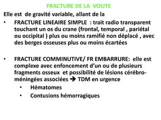 FRACTURE DE LA VOUTE
Elle est de gravité variable, allant de la
• FRACTURE LINEAIRE SIMPLE : trait radio transparent
touchant un os du crane (frontal, temporal , pariétal
ou occipital ) plus ou moins ramifié non déplacé , avec
des berges osseuses plus ou moins écartées
• FRACTURE COMMINUTIVE/ FR EMBARRURE: elle est
complexe avec enfoncement d’un ou de plusieurs
fragments osseux et possibilité de lésions cérébro-
méningées associées  TDM en urgence
• Hématomes
• Contusions hémorragiques
 