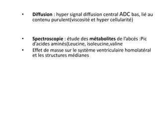 • Diffusion : hyper signal diffusion central ADC bas, lié au
contenu purulent(viscosité et hyper cellularité)
• Spectroscopie : étude des métabolites de l’abcés :Pic
d’acides aminés(Leucine, isoleucine,valine
• Effet de masse sur le système ventriculaire homolatéral
et les structures médianes
 