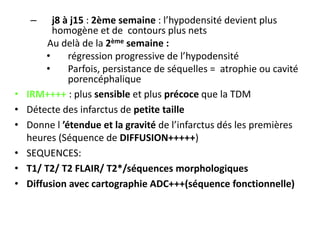 – j8 à j15 : 2ème semaine : l’hypodensité devient plus
homogène et de contours plus nets
Au delà de la 2ème semaine :
• régression progressive de l’hypodensité
• Parfois, persistance de séquelles = atrophie ou cavité
porencéphalique
• IRM++++ : plus sensible et plus précoce que la TDM
• Détecte des infarctus de petite taille
• Donne l ’étendue et la gravité de l’infarctus dés les premières
heures (Séquence de DIFFUSION+++++)
• SEQUENCES:
• T1/ T2/ T2 FLAIR/ T2*/séquences morphologiques
• Diffusion avec cartographie ADC+++(séquence fonctionnelle)
 