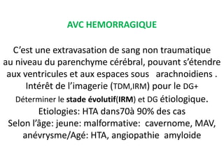 AVC HEMORRAGIQUE
C’est une extravasation de sang non traumatique
au niveau du parenchyme cérébral, pouvant s’étendre
aux ventricules et aux espaces sous arachnoidiens .
Intérêt de l’imagerie (TDM,IRM) pour le DG+
Déterminer le stade évolutif(IRM) et DG étiologique.
Etiologies: HTA dans70à 90% des cas
Selon l’âge: jeune: malformative: cavernome, MAV,
anévrysme/Agé: HTA, angiopathie amyloide
 