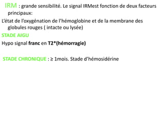 IRM : grande sensibilité. Le signal IRMest fonction de deux facteurs
principaux:
L’état de l’oxygénation de l’hémoglobine et de la membrane des
globules rouges ( intacte ou lysée)
STADE AIGU
Hypo signal franc en T2*(hémorragie)
STADE CHRONIQUE : ≥ 1mois. Stade d’hémosidérine
 