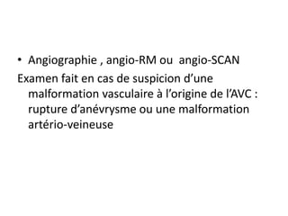 • Angiographie , angio-RM ou angio-SCAN
Examen fait en cas de suspicion d’une
malformation vasculaire à l’origine de l’AVC :
rupture d’anévrysme ou une malformation
artério-veineuse
 