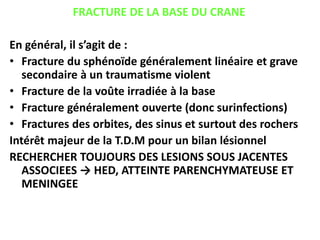 FRACTURE DE LA BASE DU CRANE
En général, il s’agit de :
• Fracture du sphénoïde généralement linéaire et grave
secondaire à un traumatisme violent
• Fracture de la voûte irradiée à la base
• Fracture généralement ouverte (donc surinfections)
• Fractures des orbites, des sinus et surtout des rochers
Intérêt majeur de la T.D.M pour un bilan lésionnel
RECHERCHER TOUJOURS DES LESIONS SOUS JACENTES
ASSOCIEES → HED, ATTEINTE PARENCHYMATEUSE ET
MENINGEE
 