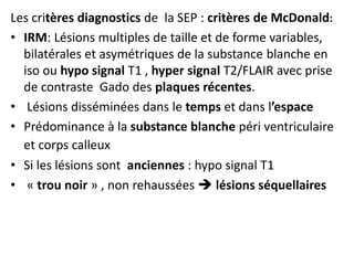 Les critères diagnostics de la SEP : critères de McDonald:
• IRM: Lésions multiples de taille et de forme variables,
bilatérales et asymétriques de la substance blanche en
iso ou hypo signal T1 , hyper signal T2/FLAIR avec prise
de contraste Gado des plaques récentes.
• Lésions disséminées dans le temps et dans l’espace
• Prédominance à la substance blanche péri ventriculaire
et corps calleux
• Si les lésions sont anciennes : hypo signal T1
• « trou noir » , non rehaussées  lésions séquellaires
 