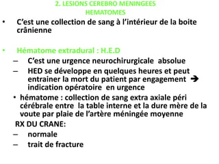 2. LESIONS CEREBRO MENINGEES
HEMATOMES
• C’est une collection de sang à l’intérieur de la boite
crânienne
• Hématome extradural : H.E.D
– C’est une urgence neurochirurgicale absolue
– HED se développe en quelques heures et peut
entrainer la mort du patient par engagement 
indication opératoire en urgence
• hématome : collection de sang extra axiale péri
cérébrale entre la table interne et la dure mère de la
voute par plaie de l’artère méningée moyenne
RX DU CRANE:
– normale
– trait de fracture
 
