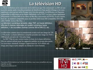 La télévision HDLa télévision HD
La Haute définition est le successeur de la télévision que l'on connaissait. La HD est une
nouvelle norme audio visuelle permettant de bénéficier d'une qualité d'image et de sons
supérieure, ainsi qu'une taille d'image trois fois plus grande. La différence est flagrante.
Aujourd'hui la télévision est en Haute Définition via la TNT. Les jeux vidéos également
(Playstation 3 et Xbox360) et les films en Blu-Ray (successeur du DVD). Il nous faudra,
bien sûr un matériel compatible pour en profiter (téléviseur HD compatible TNT HD,
câble HDMI, lecteur Blu-Ray...)
Pour plus d’informations sur la haute définition, nous vous conseillons de vous
reporter au site :
http://www.hdforum.fr/
La télévision comme nous la connaissions avant avait une image de 720
x 576 pixels. La haute définition complète possède une image de 1920 x
1080 pixels soit près de 3 fois plus large.
La HD 720p est une version moins évoluée de la haute définition.
Elle est surtout utilisée pour les appareils mobiles ou écrans plus petits.
Les nouveaux standards d'images s'approchent du 16:9 offrant une
image plus large et plus adaptée au champ de vision humain.
La télévision numérique terrestre, alias TNT, en haute définition,
offre les 6 chaines nationales en qualité numérique haute
définition, + de nouvelles chaînes comme W9 et NRJ12, etc.
 