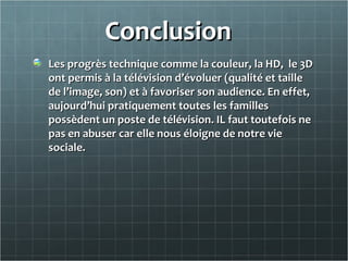 ConclusionConclusion
Les progrès technique comme la couleur, la HD, le 3DLes progrès technique comme la couleur, la HD, le 3D
ont permis à la télévision d’évoluer (qualité et tailleont permis à la télévision d’évoluer (qualité et taille
de l’image, son) et à favoriser son audience. En effet,de l’image, son) et à favoriser son audience. En effet,
aujourd’hui pratiquement toutes les famillesaujourd’hui pratiquement toutes les familles
possèdent un poste de télévision. IL faut toutefois nepossèdent un poste de télévision. IL faut toutefois ne
pas en abuser car elle nous éloigne de notre viepas en abuser car elle nous éloigne de notre vie
sociale.sociale.
 