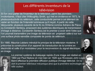 Les différents inventeurs de la
télévision
En 1880, Maurice Leblanc introduit le principe de la télévision moderne. Il
préconise la construction d'un appareil de transduction de la lumière en
électricité et celle d'un modulateur pour la reconversion du signal électrique
en image.
Si l'on veut parler de l'inventeur de la télévision, parmi les pionniers
involontaires, il faut citer Willoughby Smith, qui met en évidence en 1873, la
photoconductivité du sélénium, cette conductivité permet à cet élément de
varier en fonction de l'intensité lumineuse qu'il reçoit. A partir de cette
découverte, plusieurs savants de la fin du XIXème comme Adriano de Paiva
ou Constantin Senlecq, proposent des systèmes électriques de transmission
d'image à distance. Constantin Senlecq est le premier a avoir émit l’idée que
l’on pourrait transmettre une image de télévision en projetant celle-ci sur sur
une surface photo-sensible composée de points de sélénium.
Le premier système de balayage rapide d'une image est réalisé en
1884 par Paul Nipkow et c'est bien en 1926 que l'Ecossais John Logie
Baird effectue la première diffusion publique d'image télévisé. On lui
doit le premier téléviseur mécanique ainsi que la première technologie de
télé couleur.
 