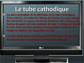 Le tube cathodiqueLe tube cathodique
La pièce principale de la télévision est le tube cathodique.La pièce principale de la télévision est le tube cathodique.
D'un coté, il y a le tube de l’écran, de l'autre, il y a les canonsD'un coté, il y a le tube de l’écran, de l'autre, il y a les canons
des électrons. Le canon envoie des électrons vers l’écran sousdes électrons. Le canon envoie des électrons vers l’écran sous
formes de points de trois couleurs de base : le rouge, le bleu etformes de points de trois couleurs de base : le rouge, le bleu et
le vert. Avec ses trois couleurs, il est possible d'obtenir unele vert. Avec ses trois couleurs, il est possible d'obtenir une
image en couleur correspondant au réel.image en couleur correspondant au réel.
Le tube cathodique est le dispositif d’affichage à la base duLe tube cathodique est le dispositif d’affichage à la base du
fonctionnement des téléviseurs dits "cathodiques".fonctionnement des téléviseurs dits "cathodiques".
 