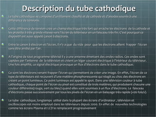Description du tube cathodiqueDescription du tube cathodique
Le tube cathodique se compose d’un filament chauffé et de cathode et d’anodes soumis à uneLe tube cathodique se compose d’un filament chauffé et de cathode et d’anodes soumis à une
différence de tensions.différence de tensions.
Cette différence de tension crée un champ électrique très fort qui arrache les électrons de la cathode etCette différence de tension crée un champ électrique très fort qui arrache les électrons de la cathode et
les projette à très grande vitesse vers l’écran du téléviseur en un faisceau très fin. C’est pourquoi celes projette à très grande vitesse vers l’écran du téléviseur en un faisceau très fin. C’est pourquoi ce
dispositif est aussi appelé canon à électrons.dispositif est aussi appelé canon à électrons.
Entre le canon à électron et l’écran, il n’y a que du vide pour que les électrons aillent frapper l’écranEntre le canon à électron et l’écran, il n’y a que du vide pour que les électrons aillent frapper l’écran
sans être arrêté par l’air.sans être arrêté par l’air.
A l’origine de tout programme télévisé il y a une antenne émettant des ondes radios. Ces ondes sontA l’origine de tout programme télévisé il y a une antenne émettant des ondes radios. Ces ondes sont
captées par l’antenne de la télévision et créent un léger courant électrique à l’intérieur du téléviseur.captées par l’antenne de la télévision et créent un léger courant électrique à l’intérieur du téléviseur.
Une fois amplifié, ce signal électrique provoque un flux d’électrons dans le tube cathodique.Une fois amplifié, ce signal électrique provoque un flux d’électrons dans le tube cathodique.
Ce sont les électrons venant frapper l’écran qui permettent de créer une image. En effet, l’écran de ceCe sont les électrons venant frapper l’écran qui permettent de créer une image. En effet, l’écran de ce
type de téléviseurs est recouvert d’une matière phosphorescente qui réagit au choc des électrons entype de téléviseurs est recouvert d’une matière phosphorescente qui réagit au choc des électrons en
créant un point lumineux. Ce point lumineux est appelé le spot. Dans une télévision couleur à tubecréant un point lumineux. Ce point lumineux est appelé le spot. Dans une télévision couleur à tube
cathodique, chaque point de l’écran ou pixel est constitué de trois matières, qui produisent chacune unecathodique, chaque point de l’écran ou pixel est constitué de trois matières, qui produisent chacune une
couleur différente(rouge, vert ou bleu) quand elles sont soumises à un flux d’électrons. Le faisceaucouleur différente(rouge, vert ou bleu) quand elles sont soumises à un flux d’électrons. Le faisceau
d’électrons passe successivement par tous les pixels de l’écran en un balayage très rapide (≈26 fois/s).d’électrons passe successivement par tous les pixels de l’écran en un balayage très rapide (≈26 fois/s).
Le tube cathodique, longtemps utilisé dans la plupart des écrans d’ordinateur , télévision etLe tube cathodique, longtemps utilisé dans la plupart des écrans d’ordinateur , télévision et
oscilloscopes est moins employé dans les téléviseurs depuis 2000. En effet de nouvelles technologiesoscilloscopes est moins employé dans les téléviseurs depuis 2000. En effet de nouvelles technologies
comme les écrans Plasma et LCD le remplacent progressivementcomme les écrans Plasma et LCD le remplacent progressivement
 