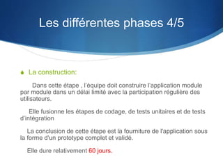 Les différentes phases 4/5 
S La construction: 
Dans cette étape , l’équipe doit construire l’application module 
par module dans un délai limité avec la participation régulière des 
utilisateurs. 
Elle fusionne les étapes de codage, de tests unitaires et de tests 
d’intégration 
La conclusion de cette étape est la fourniture de l'application sous 
la forme d'un prototype complet et validé. 
Elle dure relativement 60 jours. 
 