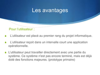 Les avantages 
Pour l’utilisateur : 
S L’utilisateur est placé au premier rang du projet informatique. 
S L’utilisateur reçoit dans un intervalle court une application 
opérationnelle. 
S L’utilisateur peut travailler directement avec une partie du 
système. Ce système n'est pas encore terminé, mais est déjà 
doté des fonctions majeures. (prototype primaire) 
 