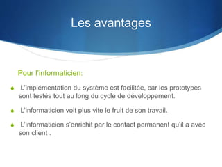 Pour l’informaticien: 
S L’implémentation du système est facilitée, car les prototypes 
sont testés tout au long du cycle de développement. 
S L’informaticien voit plus vite le fruit de son travail. 
S L’informaticien s’enrichit par le contact permanent qu’il a avec 
son client . 
Les avantages 
 