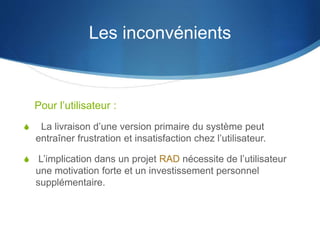 Les inconvénients 
Pour l’utilisateur : 
S La livraison d’une version primaire du système peut 
entraîner frustration et insatisfaction chez l’utilisateur. 
S L’implication dans un projet RAD nécessite de l’utilisateur 
une motivation forte et un investissement personnel 
supplémentaire. 
 
