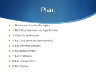 Plan: 
S 1. Naissance de méthodes agiles 
S 2. RAD-Première Méthode Agile Publiée 
S 3. Objectifs et Principes 
S 4. Le Cycle de vie de méthode RAD 
S 5. Les différentes phases 
S 6. Illustration animée 
S 7. Les avantages 
S 8. Les inconvénients 
S 9. Conclusion 
 