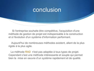 conclusion 
Si l'entreprise souhaite être compétitive, l'acquisition d'une 
méthode de gestion de projet est indispensable à la construction 
et à l'évolution d'un système d'information performant. 
Aujourd'hui de nombreuses méthodes existent, allant de la plus 
rigide à la plus agile. 
La méthode RAD n'est pas adaptée à tous types de projet. 
Cependant c'est une méthode intéressante et souple qui permet 
bien la mise en oeuvre d’un système rapidement et de qualité. 
 