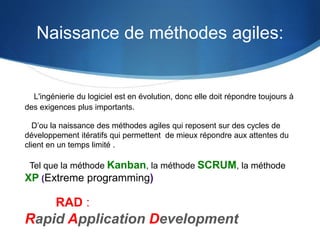 Naissance de méthodes agiles: 
L'ingénierie du logiciel est en évolution, donc elle doit répondre toujours à 
des exigences plus importants. 
D’ou la naissance des méthodes agiles qui reposent sur des cycles de 
développement itératifs qui permettent de mieux répondre aux attentes du 
client en un temps limité . 
Tel que la méthode Kanban, la méthode SCRUM, la méthode 
XP (Extreme programming) 
RAD : 
Rapid Application Development 
 
