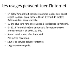Les usages peuvent tuer l’internet.
• En 2005 Yahoo! Était considéré comme leader du « social
search ». Après avoir racheté FlickR il venait de mettre
Delicious dans son escarcelle.
• 10 ans plus tard Yahoo! est vendu à la découpe (à Verizon).
• En 2014 Yahoo lui-même annonce la fermeture de son
annuaire ouvert en 1994. 20 ans.
• Aucun service web n’est immortel.
• Pas même Facebook.
• Sauf si ce service devient l’internet.
• La grande métonymie.
 