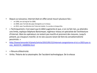 • Depuis sa naissance, Internet était en effet censé mourir plusieurs fois :
– en 1996, lors du bug de l’an 2000,
– en 2004, avec l’arrivée des pays émergents sur le réseau
– en 2012, avec l’accélération de l’Internet mobile. Il a survécu à chaque fois.
• « Techniquement, il est exact que le débit augmente et que, si on ne fait rien, ça atteindra
une limite, explique Stéphane Bortzmeyer, ingénieur réseau et spécialiste de l’architecture
d’Internet. Mais les opérateurs ne restent pas inactifs et prennent des mesures. Jusqu’à
présent, ça a toujours marché. Je ne vois aucune raison de faire du sensationnalisme
pessimiste. »
• http://www.lemonde.fr/pixels/article/2015/05/12/internet-congestionne-d-ici-a-2023-pas-si-
vite_4631574_4408996.html
• + Pénurie d’électricité.
• Virilio. Théorie de la catastrophe. De l’accident technologique. De la vitesse
 