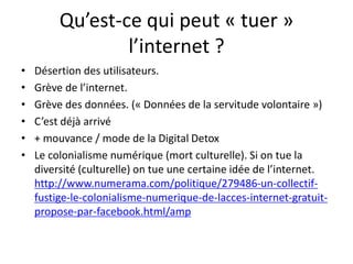 Qu’est-ce qui peut « tuer »
l’internet ?
• Désertion des utilisateurs.
• Grève de l’internet.
• Grève des données. (« Données de la servitude volontaire »)
• C’est déjà arrivé
• + mouvance / mode de la Digital Detox
• Le colonialisme numérique (mort culturelle). Si on tue la
diversité (culturelle) on tue une certaine idée de l’internet.
http://www.numerama.com/politique/279486-un-collectif-
fustige-le-colonialisme-numerique-de-lacces-internet-gratuit-
propose-par-facebook.html/amp
 