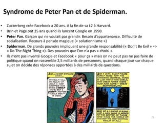 Syndrome de Peter Pan et de Spiderman.
• Zuckerberg crée Facebook a 20 ans. A la fin de sa L2 à Harvard.
• Brin et Page ont 25 ans quand ils lancent Google en 1998.
• Peter Pan. Garçon qui ne voulait pas grandir. Besoin d’appartenance. Difficulté de
socialisation. Recours à pensée magique (« solutionnisme »)
• Spiderman. De grands pouvoirs impliquent une grande responsabilité (« Don’t Be Evil » =>
« Do The Right Thing »). Des pouvoirs que l’on n’a pas « choisi ».
• Ils n’ont pas inventé Google et Facebook « pour ça » mais on ne peut pas ne pas faire de
politique quand on rassemble 2,5 milliards de personnes, quand chaque jour sur chaque
sujet on décide des réponses apportées à des milliards de questions.
25
 