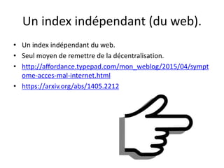 Un index indépendant (du web).
• Un index indépendant du web.
• Seul moyen de remettre de la décentralisation.
• http://affordance.typepad.com/mon_weblog/2015/04/sympt
ome-acces-mal-internet.html
• https://arxiv.org/abs/1405.2212
 