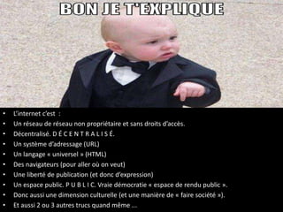 • L’internet c’est :
• Un réseau de réseau non propriétaire et sans droits d’accès.
• Décentralisé. D É C E N T R A L I S É.
• Un système d’adressage (URL)
• Un langage « universel » (HTML)
• Des navigateurs (pour aller où on veut)
• Une liberté de publication (et donc d’expression)
• Un espace public. P U B L I C. Vraie démocratie « espace de rendu public ».
• Donc aussi une dimension culturelle (et une manière de « faire société »).
• Et aussi 2 ou 3 autres trucs quand même ...
 