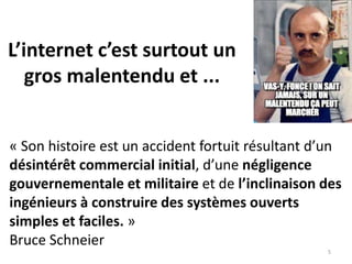 « Son histoire est un accident fortuit résultant d’un
désintérêt commercial initial, d’une négligence
gouvernementale et militaire et de l’inclinaison des
ingénieurs à construire des systèmes ouverts
simples et faciles. »
Bruce Schneier
5
L’internet c’est surtout un
gros malentendu et ...
 