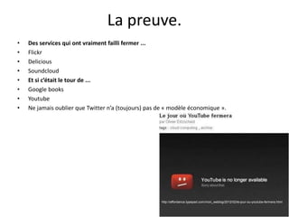 La preuve.
• Des services qui ont vraiment failli fermer ...
• Flickr
• Delicious
• Soundcloud
• Et si c’était le tour de ...
• Google books
• Youtube
• Ne jamais oublier que Twitter n’a (toujours) pas de « modèle économique ».
http://affordance.typepad.com/mon_weblog/2012/02/le-jour-ou-youtube-fermera.html
 