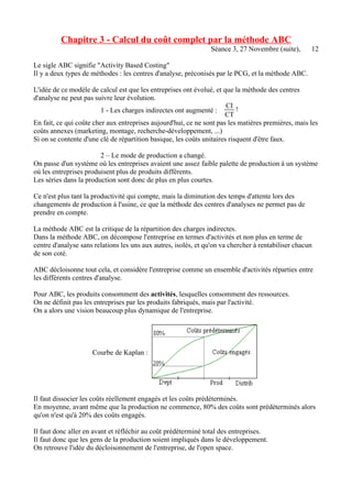 Chapitre 3 - Calcul du coût complet par la méthode ABC 
Séance 3, 27 Novembre (suite), 12 
Le sigle ABC signifie "Activity Based Costing" 
Il y a deux types de méthodes : les centres d'analyse, préconisés par le PCG, et la méthode ABC. 
L'idée de ce modèle de calcul est que les entreprises ont évolué, et que la méthode des centres 
d'analyse ne peut pas suivre leur évolution. 
1 - Les charges indirectes ont augmenté : 
CI 
CT  
En fait, ce qui coûte cher aux entreprises aujourd'hui, ce ne sont pas les matières premières, mais les 
coûts annexes (marketing, montage, recherche-développement, ...) 
Si on se contente d'une clé de répartition basique, les coûts unitaires risquent d'être faux. 
2 – Le mode de production a changé. 
On passe d'un système où les entreprises avaient une assez faible palette de production à un système 
où les entreprises produisent plus de produits différents. 
Les séries dans la production sont donc de plus en plus courtes. 
Ce n'est plus tant la productivité qui compte, mais la diminution des temps d'attente lors des 
changements de production à l'usine, ce que la méthode des centres d'analyses ne permet pas de 
prendre en compte. 
La méthode ABC est la critique de la répartition des charges indirectes. 
Dans la méthode ABC, on décompose l'entreprise en termes d'activités et non plus en terme de 
centre d'analyse sans relations les uns aux autres, isolés, et qu'on va chercher à rentabiliser chacun 
de son coté. 
ABC décloisonne tout cela, et considère l'entreprise comme un ensemble d'activités réparties entre 
les différents centres d'analyse. 
Pour ABC, les produits consomment des activités, lesquelles consomment des ressources. 
On ne définit pas les entreprises par les produits fabriqués, mais par l'activité. 
On a alors une vision beaucoup plus dynamique de l'entreprise. 
Courbe de Kaplan : 
Il faut dissocier les coûts réellement engagés et les coûts prédéterminés. 
En moyenne, avant même que la production ne commence, 80% des coûts sont prédéterminés alors 
qu'on n'est qu'à 20% des coûts engagés. 
Il faut donc aller en avant et réfléchir au coût prédéterminé total des entreprises. 
Il faut donc que les gens de la production soient impliqués dans le développement. 
On retrouve l'idée du décloisonnement de l'entreprise, de l'open space. 
 