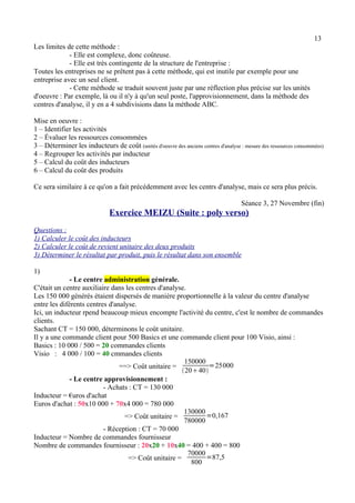 13 
Les limites de cette méthode : 
- Elle est complexe, donc coûteuse. 
- Elle est très contingente de la structure de l'entreprise : 
Toutes les entreprises ne se prêtent pas à cette méthode, qui est inutile par exemple pour une 
entreprise avec un seul client. 
- Cette méthode se traduit souvent juste par une réflection plus précise sur les unités 
d'oeuvre : Par exemple, là ou il n'y à qu'un seul poste, l'approvisionnement, dans la méthode des 
centres d'analyse, il y en a 4 subdivisions dans la méthode ABC. 
Mise en oeuvre : 
1 – Identifier les activités 
2 – Évaluer les ressources consommées 
3 – Déterminer les inducteurs de coût (unités d'oeuvre des anciens centres d'analyse : mesure des ressources consommées) 
4 – Regrouper les activités par inducteur 
5 – Calcul du coût des inducteurs 
6 – Calcul du coût des produits 
Ce sera similaire à ce qu'on a fait précédemment avec les centrs d'analyse, mais ce sera plus précis. 
Séance 3, 27 Novembre (fin) 
Exercice MEIZU (Suite : poly verso) 
Questions : 
1) Calculer le coût des inducteurs 
2) Calculer le coût de revient unitaire des deux produits 
3) Déterminer le résultat par produit, puis le résultat dans son ensemble 
1) 
- Le centre administration générale. 
C'était un centre auxiliaire dans les centres d'analyse. 
Les 150 000 générés étaient dispersés de manière proportionnelle à la valeur du centre d'analyse 
entre les diférents centres d'analyse. 
Ici, un inducteur rpend beaucoup mieux encompte l'activité du centre, c'est le nombre de commandes 
clients. 
Sachant CT = 150 000, déterminons le coût unitaire. 
Il y a une commande client pour 500 Basics et une commande client pour 100 Visio, ainsi : 
Basics : 10 000 / 500 = 20 commandes clients 
Visio : 4 000 / 100 = 40 cmmandes clients 
==> Coût unitaire = 
150000 
2040 
=25000 
- Le centre approvisionnement : 
- Achats : CT = 130 000 
Inducteur = €uros d'achat 
Euros d'achat : 50x10 000 + 70x4 000 = 780 000 
=> Coût unitaire = 
130000 
780000=0,167 
- Réception : CT = 70 000 
Inducteur = Nombre de commandes fournisseur 
Nombre de commandes fournisseur : 20x20 + 10x40 = 400 + 400 = 800 
=> Coût unitaire = 
70000 
800 =87,5 
 