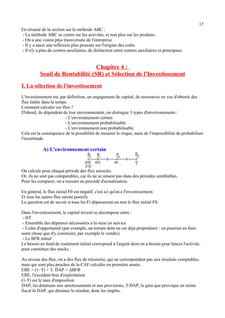 17 
En résumé de la section sur la méthode ABC : 
- La méthode ABC se centre sur les activités, et non plus sur les produits. 
- On a une vision plus transversale de l'entreprise 
- Il y a aussi une reflexion plus poussée sur l'origine des coûts 
- Il n'y a plus de centres auxiliaires, de distinction entre centres auxiliaires et principaux. 
Chapitre 4 : 
Seuil de Rentabilité (SR) et Sélection de l'Investissement 
I. La sélection de l'investissement 
L'investissement est, par définition, un engagement de capital, de ressources en vue d'obtenir des 
flux étalés dans le temps. 
Comment calculer cer flux ? 
D'abord, ils dépendent de leur environnement, on distingue 3 types d'envirronements : 
- L'environnement certain 
- L'environnement probabilisable 
- L'environnement non probabilisable 
Cela est la conséquence de la possibilité de mesurer le risque, mais de l'impossibilité de probabiliser 
l'incertitude. 
A) L'environnement certain 
On calcule pour chaqué période des flux associés. 
Or, ils ne sont pas comparables, car ils ne se situent pas dans des périodes semblables. 
Pour les comparer, on a recours au procédé d'actualisation. 
En général, le flux initial F0 est négatif, c'est ici qu'on a l'investissement. 
Et tous les autres flux seront positifs. 
La question est de savoir si tous les Fi dépasseront ou non le flux initial F0. 
Dans l'investissement, le capital investi se décompose entre : 
- HT 
- Ensemble des dépenses nécessaires à la mise en service 
- Coûts d'opportunité (par exemple, un terrain dont on est déjà propriétaire : on pourrait en faire 
autre chose que d'y construire, par exemple le vendre). 
- Le BFR initial 
Le besoin en fond de roulement initial correspond à l'argent dont on a besoin pour lancer l'activité, 
pour constituer des stocks. 
Au niveau des flux, on a des flux de trésorerie, qui ne correspondent pas aux résultats comptables, 
mais qui sont plus proches de la CAF calculée en première année. 
EBE + (1–T) + T. DAP + ΔBFR 
EBE, l'excédent brut d'exploitation 
(1-T) est le taux d'imposition 
DAP, les dotations aux amotissements et aux provisions, T.DAP, le gain que provoque en terme 
fiscal la DAP, qui diminue le résultat, donc les impôts. 
 